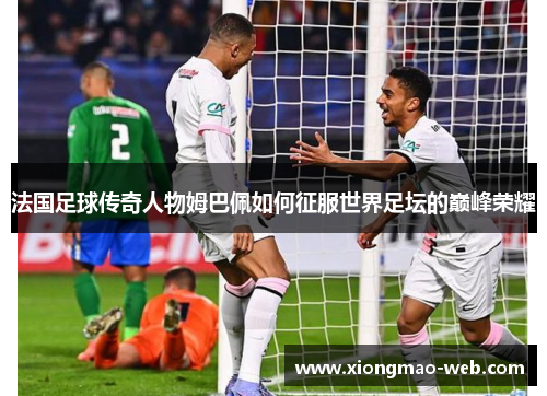 法国足球传奇人物姆巴佩如何征服世界足坛的巅峰荣耀
