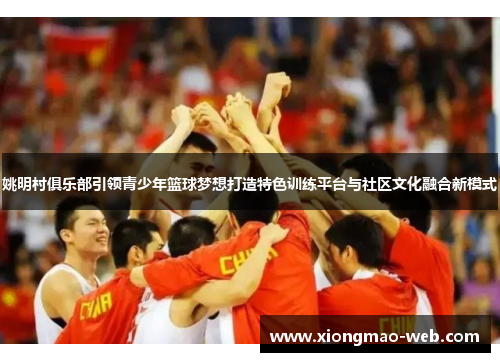姚明村俱乐部引领青少年篮球梦想打造特色训练平台与社区文化融合新模式