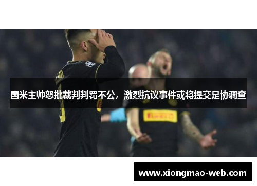 国米主帅怒批裁判判罚不公，激烈抗议事件或将提交足协调查